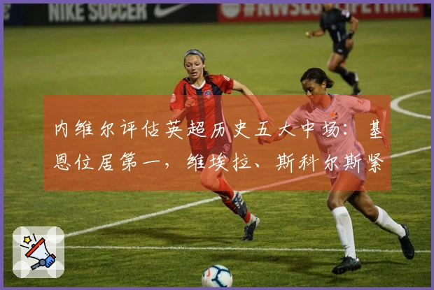 内维尔评估英超历史五大中场：基恩位居第一，维埃拉、斯科尔斯紧随其后