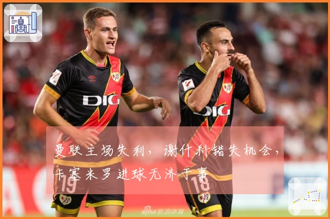 曼联主场失利，谢什科错失机会，卡塞米罗进球无济于事