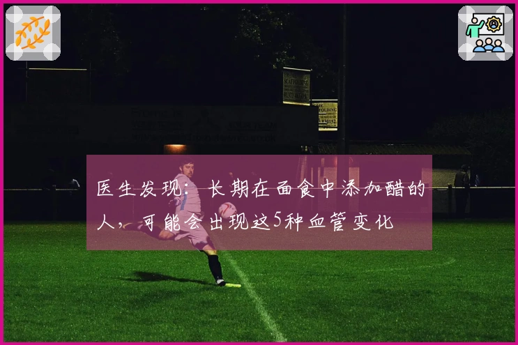 医生发现：长期在面食中添加醋的人，可能会出现这5种血管变化