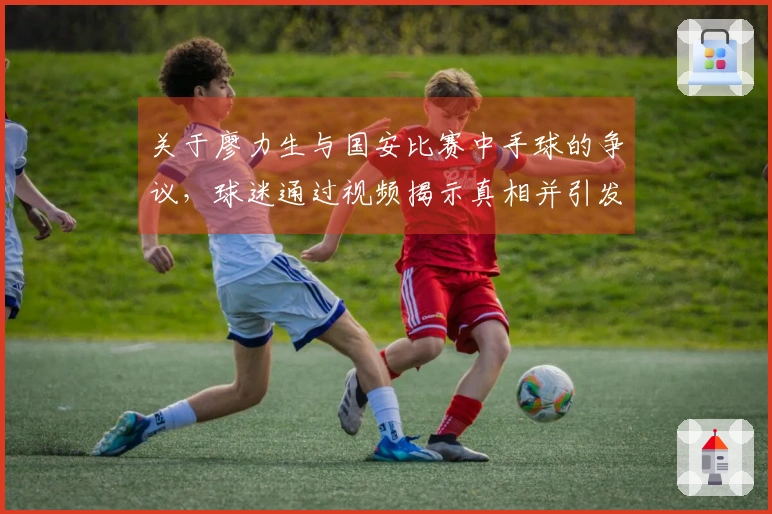 关于廖力生与国安比赛中手球的争议，球迷通过视频揭示真相并引发讨论