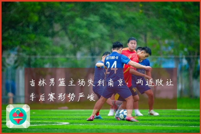 吉林男篮主场失利南京,两连败让季后赛形势严峻