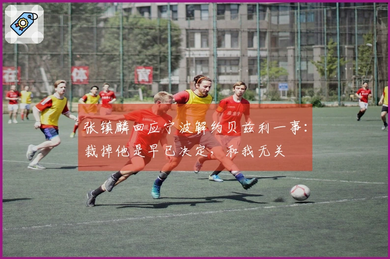 张镇麟回应宁波解约贝兹利一事：裁掉他是早已决定，和我无关