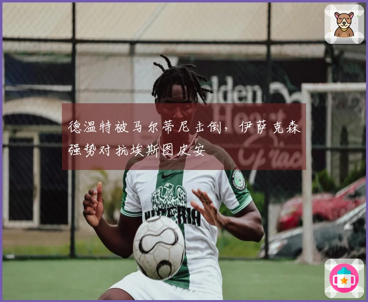 德温特被马尔蒂尼击倒,伊萨克森强势对抗埃斯图皮安