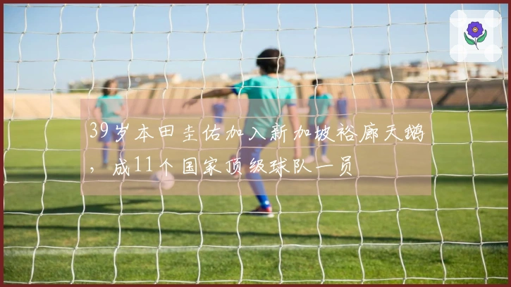 39岁本田圭佑加入新加坡裕廊天鹅，成11个国家顶级球队一员